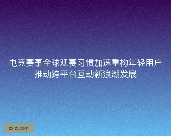 电竞赛事全球观赛习惯加速重构年轻用户推动跨平台互动新浪潮发展