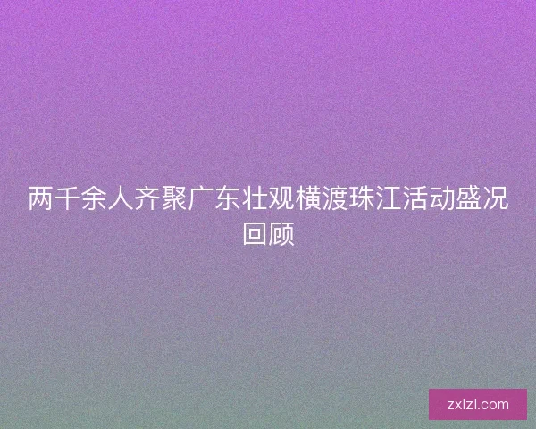 两千余人齐聚广东壮观横渡珠江活动盛况回顾